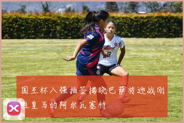 国王杯八强抽签揭晓巴萨将迎战刚胜皇马的阿尔瓦塞特