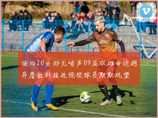 场均20分却无哨声09届双雄命运迥异詹杜科接近现役球员默默观望