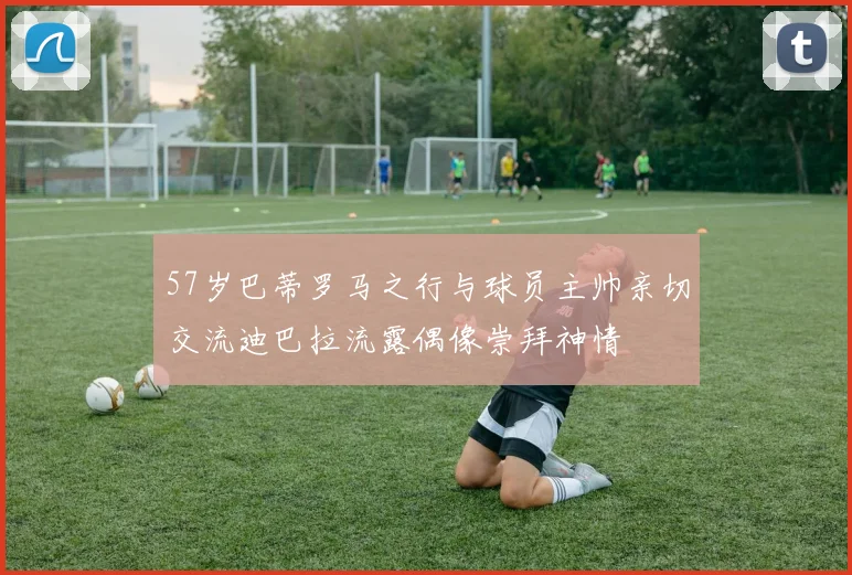 57岁巴蒂罗马之行与球员主帅亲切交流迪巴拉流露偶像崇拜神情