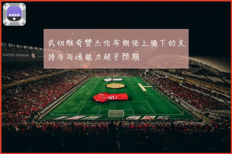 武切维奇赞杰伦布朗场上场下的支持与沟通能力超乎预期