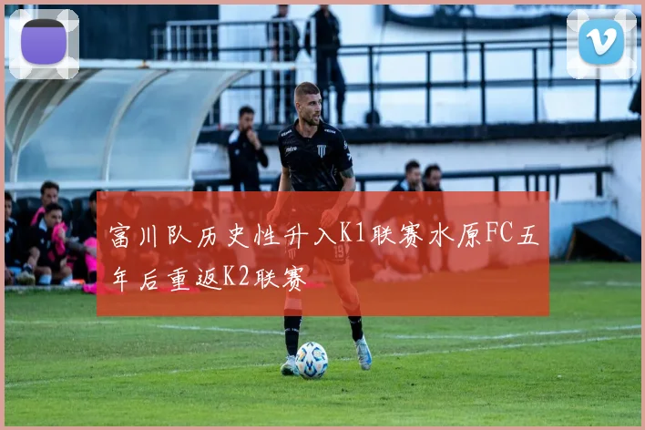 富川队历史性升入K1联赛水原FC五年后重返K2联赛