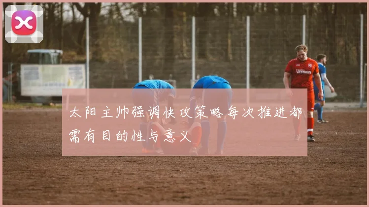 太阳主帅强调快攻策略每次推进都需有目的性与意义