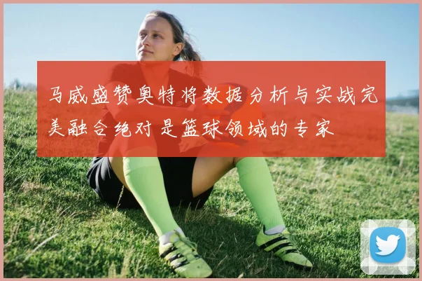 马威盛赞奥特将数据分析与实战完美融合绝对是篮球领域的专家