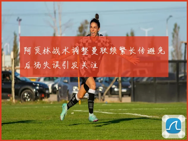 阿莫林战术调整曼联频繁长传避免后场失误引发关注