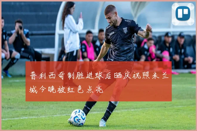 普利西奇制胜进球后晒庆祝照米兰城今晚被红色点亮